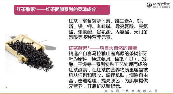 Mageline Black Tea & Rose Facial Mask Black tea extract has high antioxidant that can help protect your cells from DNA damage. It helps defend skin against free radicals and smooth out wrinkles, and restore radiance to dull skin. Natural French rose flower extract improves the circulation by adding oxygen to the skin cells, deeply hydrates the skin and brighten your skin tone